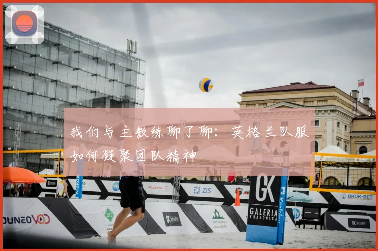 我们与主教练聊了聊：英格兰队服如何凝聚团队精神