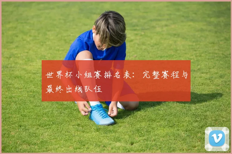 世界杯小组赛排名表:完整赛程与最终出线队伍