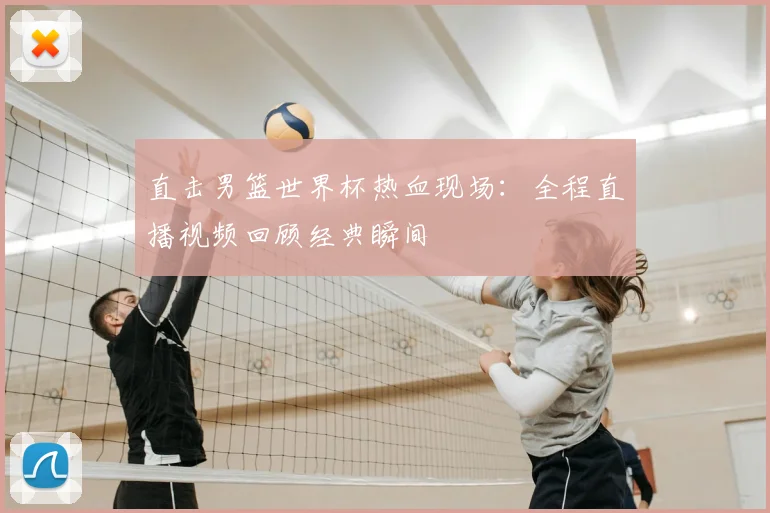 直击男篮世界杯热血现场:全程直播视频回顾经典瞬间