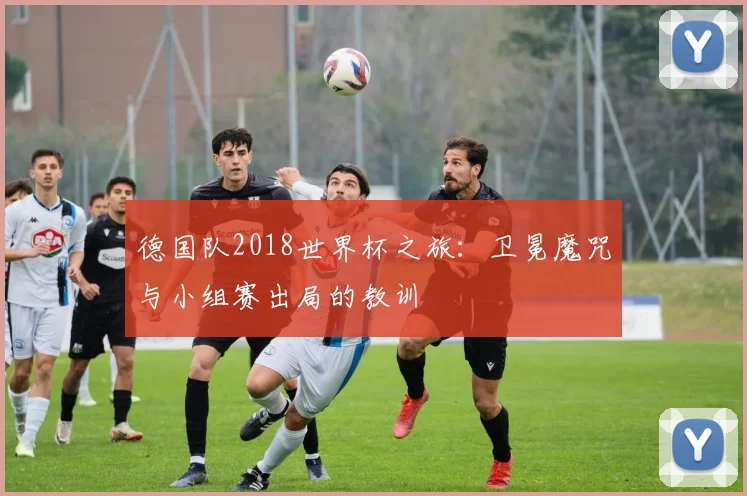 德国队2018世界杯之旅：卫冕魔咒与小组赛出局的教训