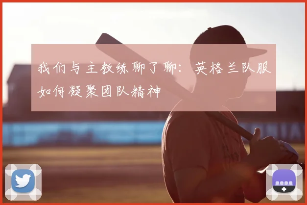 我们与主教练聊了聊:英格兰队服如何凝聚团队精神