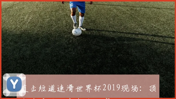直击短道速滑世界杯2019现场:顶尖选手的独家备战故事