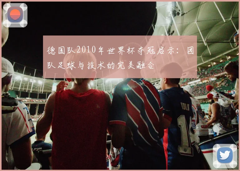 德国队2010年世界杯夺冠启示：团队足球与技术的完美融合