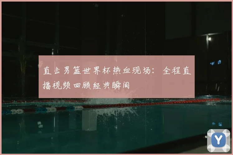 直击男篮世界杯热血现场：全程直播视频回顾经典瞬间
