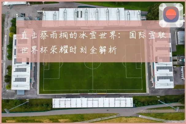 直击蔡雨桐的冰雪世界：国际雪联世界杯荣耀时刻全解析