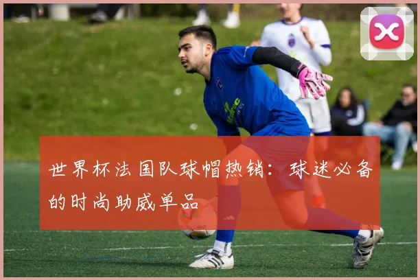世界杯法国队球帽热销:球迷必备的时尚助威单品