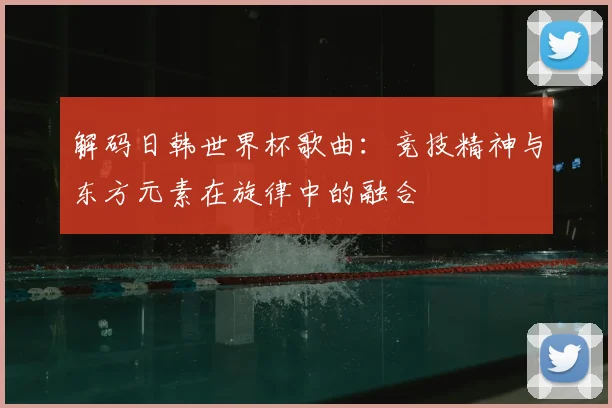 解码日韩世界杯歌曲:竞技精神与东方元素在旋律中的融合