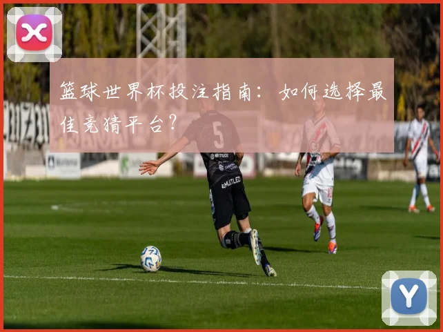 篮球世界杯投注指南：如何选择最佳竞猜平台？