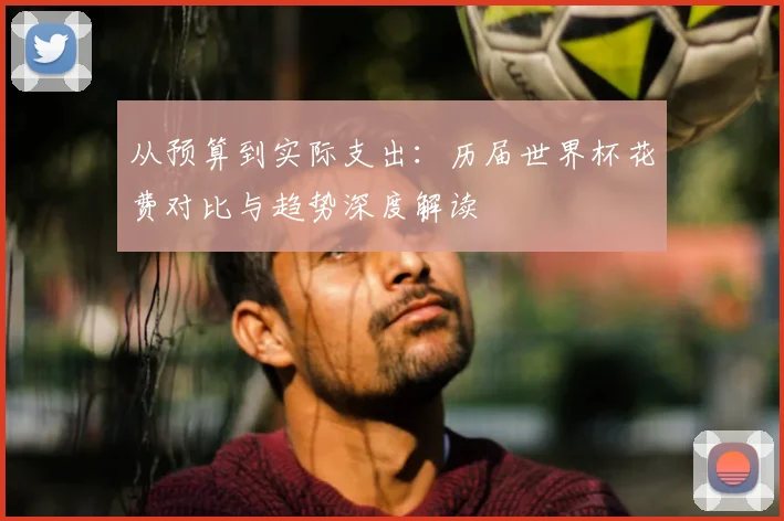 从预算到实际支出:历届世界杯花费对比与趋势深度解读