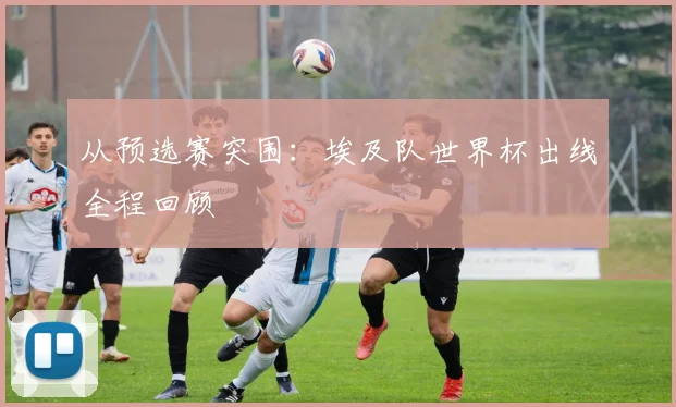 从预选赛突围:埃及队世界杯出线全程回顾