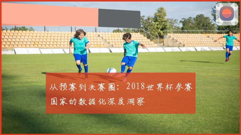 从预赛到决赛圈：2018世界杯参赛国家的数据化深度洞察