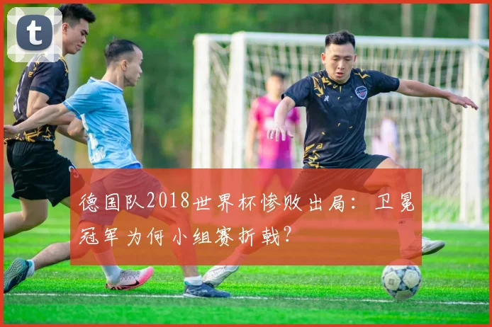 德国队2018世界杯惨败出局：卫冕冠军为何小组赛折戟？