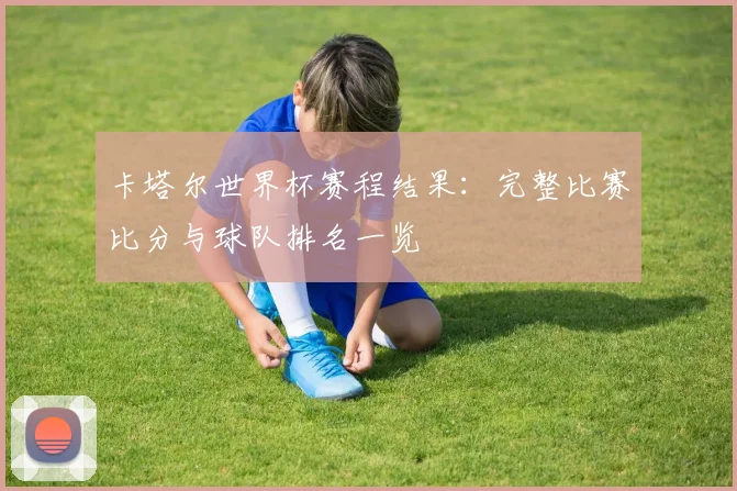卡塔尔世界杯赛程结果：完整比赛比分与球队排名一览