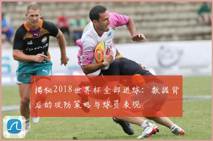 揭秘2018世界杯全部进球：数据背后的攻防策略与球员表现